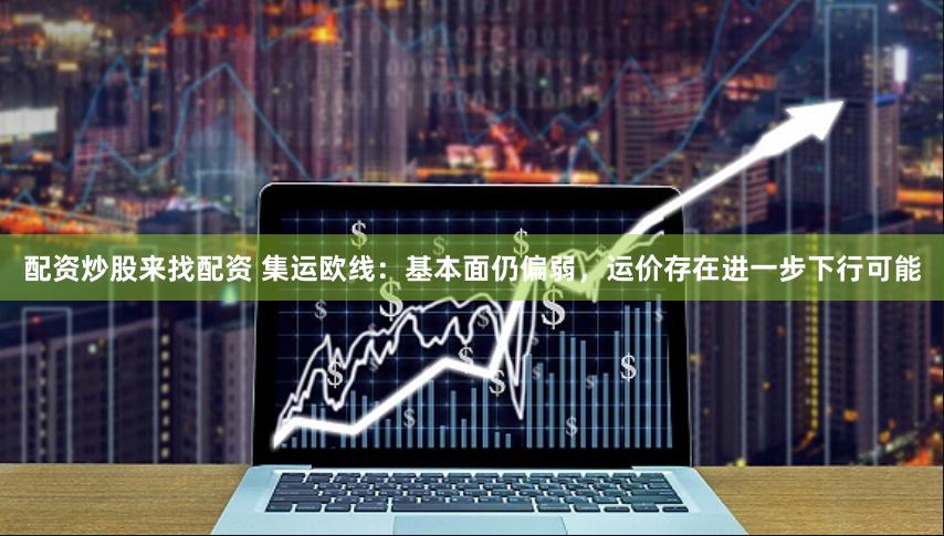 配资炒股来找配资 集运欧线：基本面仍偏弱，运价存在进一步下行可能