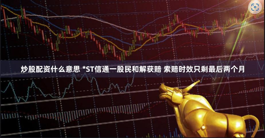 炒股配资什么意思 *ST信通一股民和解获赔 索赔时效只剩最后两个月