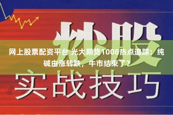 网上股票配资平台 光大期货1008热点追踪：纯碱由涨转跌，牛市结束了？