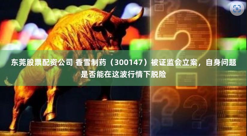 东莞股票配资公司 香雪制药（300147）被证监会立案，自身问题是否能在这波行情下脱险