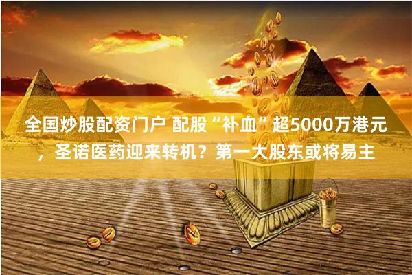 全国炒股配资门户 配股“补血”超5000万港元，圣诺医药迎来转机？第一大股东或将易主