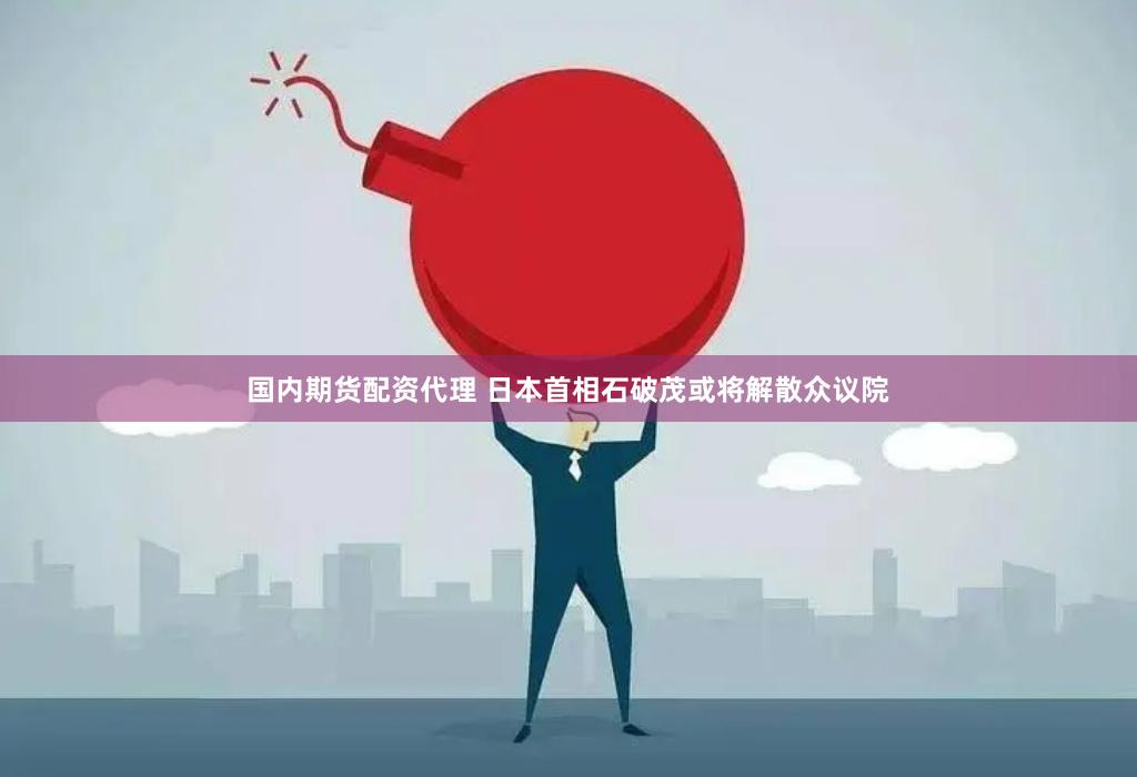 国内期货配资代理 日本首相石破茂或将解散众议院