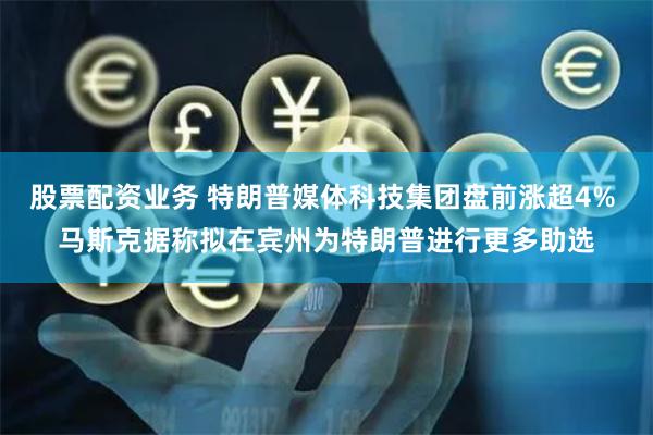 股票配资业务 特朗普媒体科技集团盘前涨超4% 马斯克据称拟在宾州为特朗普进行更多助选