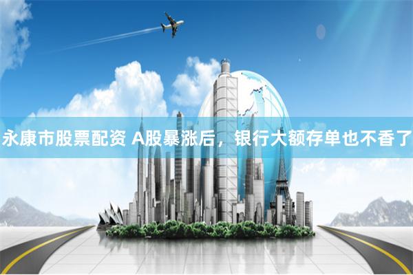 永康市股票配资 A股暴涨后，银行大额存单也不香了
