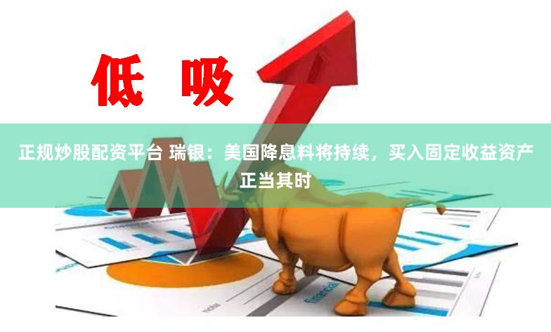 正规炒股配资平台 瑞银：美国降息料将持续，买入固定收益资产正当其时