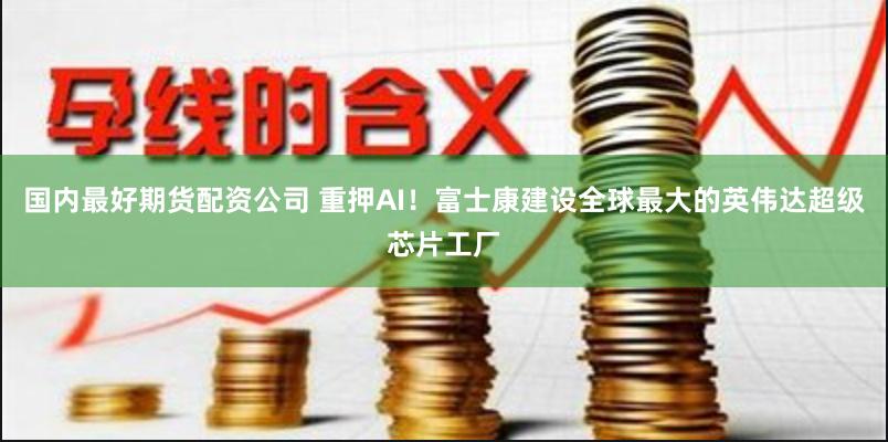 国内最好期货配资公司 重押AI！富士康建设全球最大的英伟达超级芯片工厂