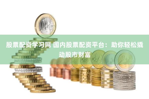 股票配资学习网 国内股票配资平台：助你轻松撬动股市财富