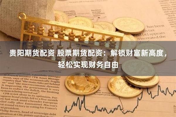 贵阳期货配资 股票期货配资：解锁财富新高度，轻松实现财务自由