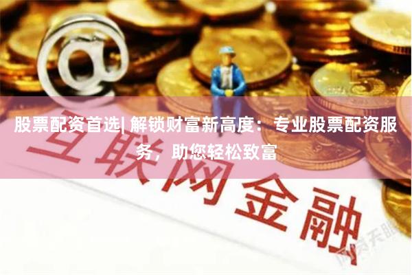 股票配资首选| 解锁财富新高度：专业股票配资服务，助您轻松致富
