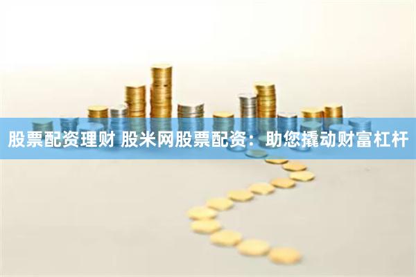 股票配资理财 股米网股票配资：助您撬动财富杠杆