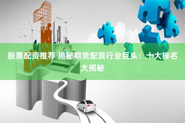 股票配资推荐 揭秘期货配资行业巨头：十大排名大揭秘