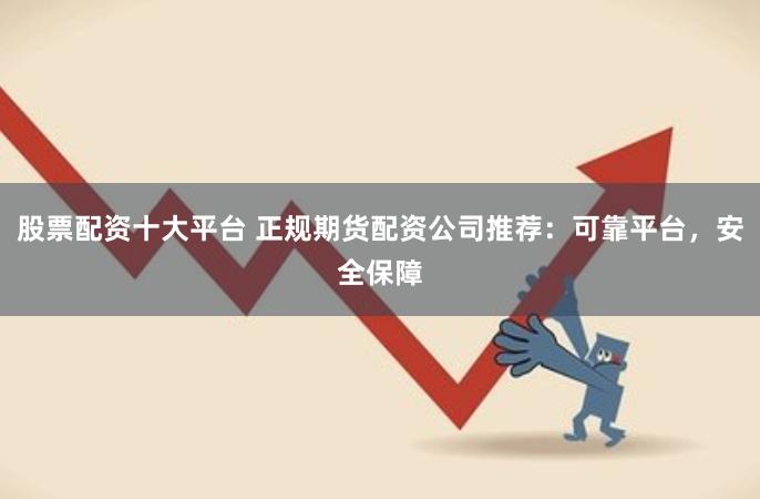 股票配资十大平台 正规期货配资公司推荐：可靠平台，安全保障