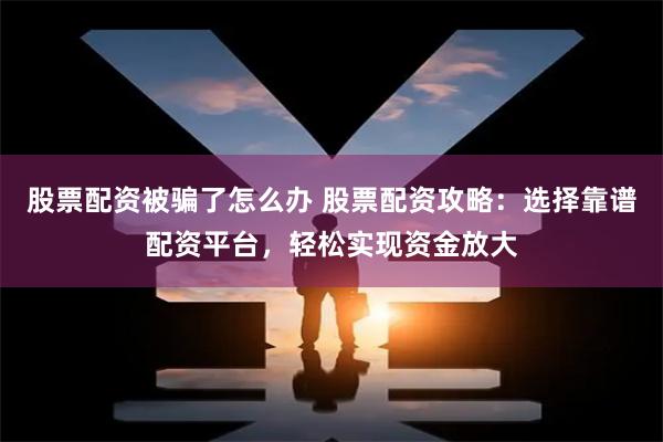 股票配资被骗了怎么办 股票配资攻略：选择靠谱配资平台，轻松实现资金放大