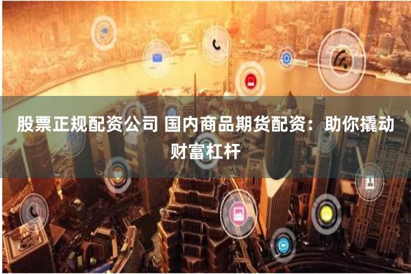 股票正规配资公司 国内商品期货配资：助你撬动财富杠杆