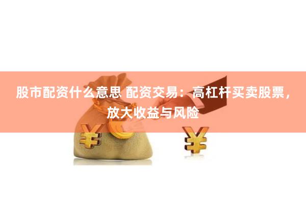 股市配资什么意思 配资交易：高杠杆买卖股票，放大收益与风险