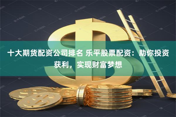 十大期货配资公司排名 乐平股票配资：助你投资获利，实现财富梦想