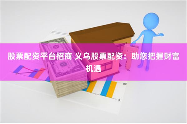 股票配资平台招商 义乌股票配资：助您把握财富机遇