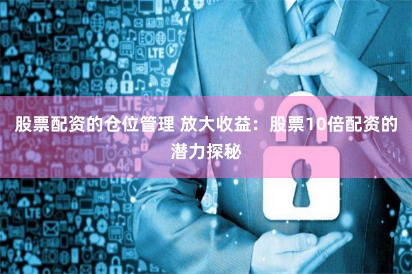 股票配资的仓位管理 放大收益：股票10倍配资的潜力探秘