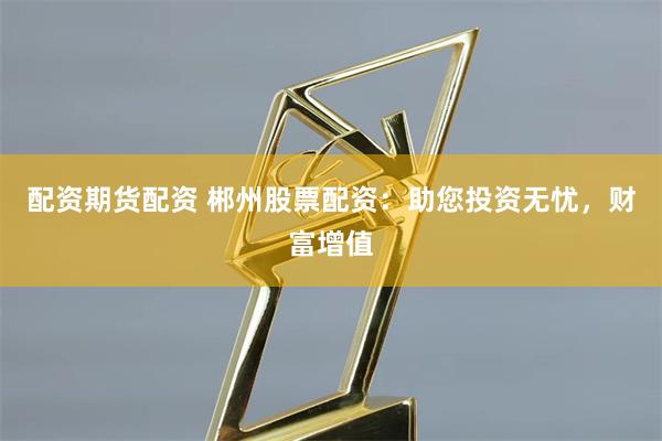 配资期货配资 郴州股票配资：助您投资无忧，财富增值