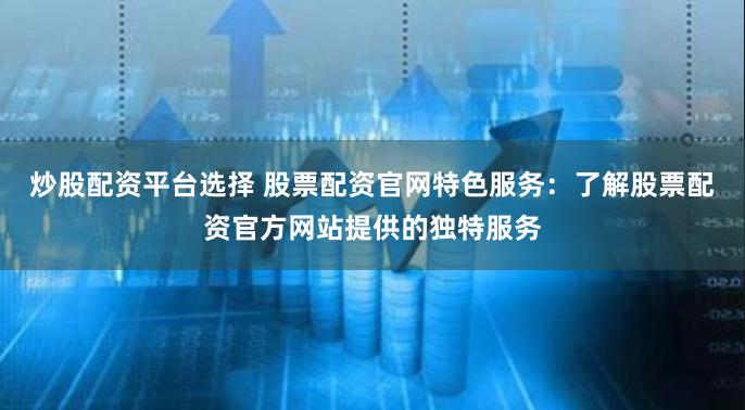 炒股配资平台选择 股票配资官网特色服务：了解股票配资官方网站提供的独特服务