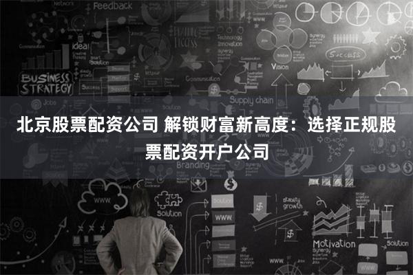 北京股票配资公司 解锁财富新高度：选择正规股票配资开户公司