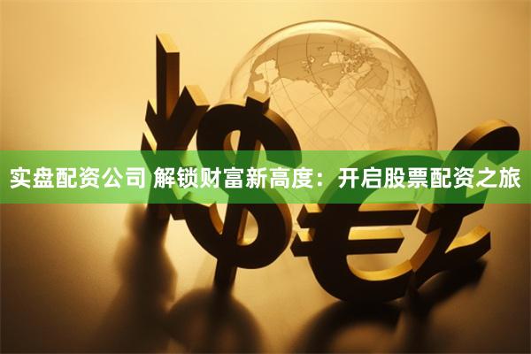 实盘配资公司 解锁财富新高度：开启股票配资之旅
