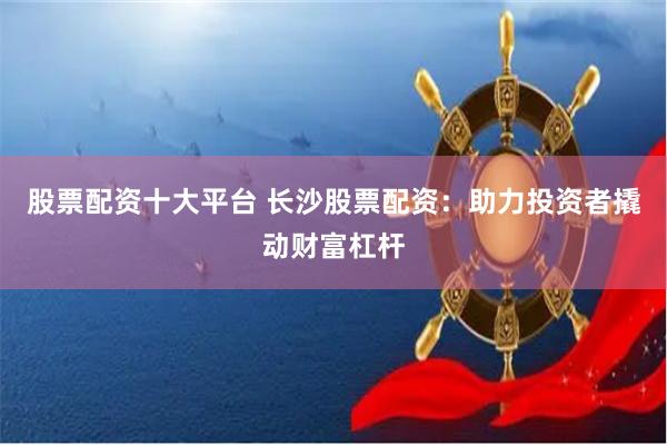 股票配资十大平台 长沙股票配资：助力投资者撬动财富杠杆
