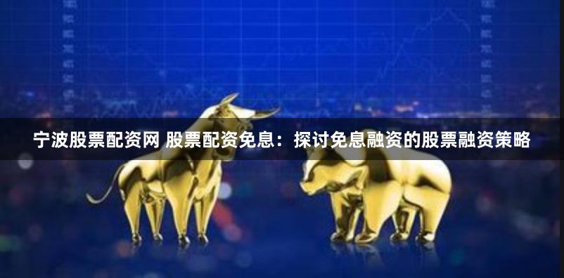 宁波股票配资网 股票配资免息：探讨免息融资的股票融资策略