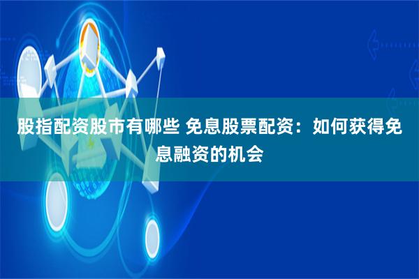 股指配资股市有哪些 免息股票配资：如何获得免息融资的机会