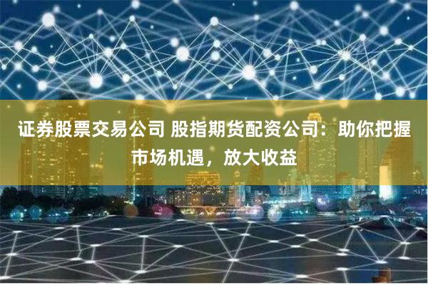证券股票交易公司 股指期货配资公司：助你把握市场机遇，放大收益