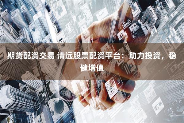 期货配资交易 清远股票配资平台：助力投资，稳健增值
