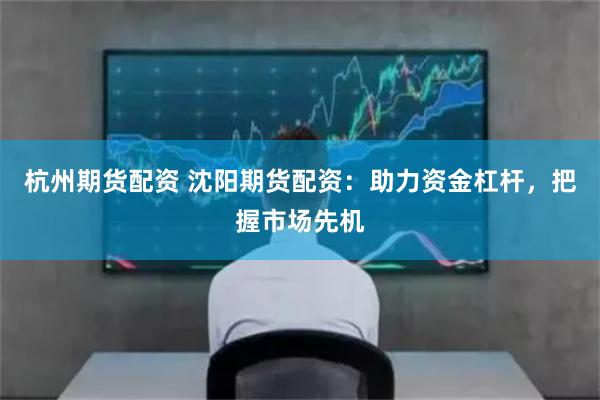 杭州期货配资 沈阳期货配资：助力资金杠杆，把握市场先机