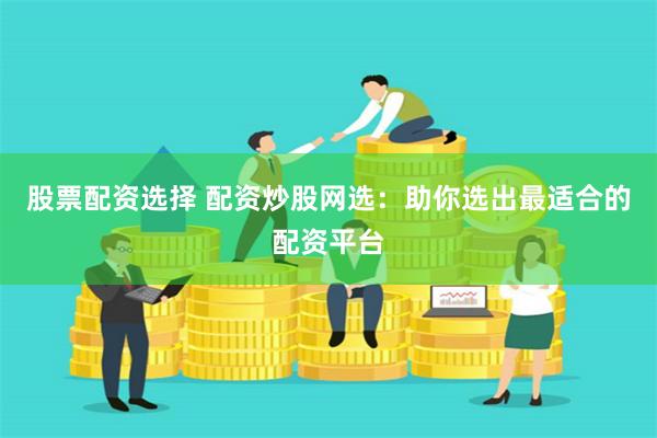 股票配资选择 配资炒股网选：助你选出最适合的配资平台