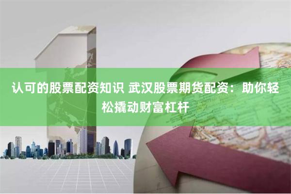 认可的股票配资知识 武汉股票期货配资：助你轻松撬动财富杠杆
