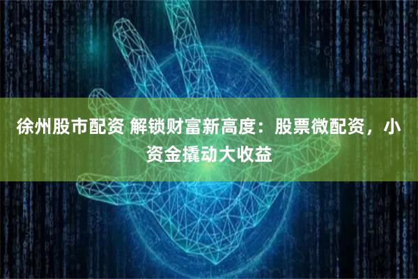 徐州股市配资 解锁财富新高度：股票微配资，小资金撬动大收益