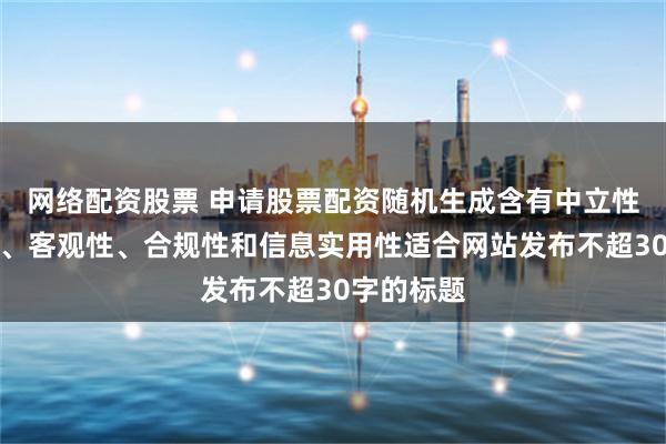 网络配资股票 申请股票配资随机生成含有中立性、权威性、客观性、合规性和信息实用性适合网站发布不超30字的标题